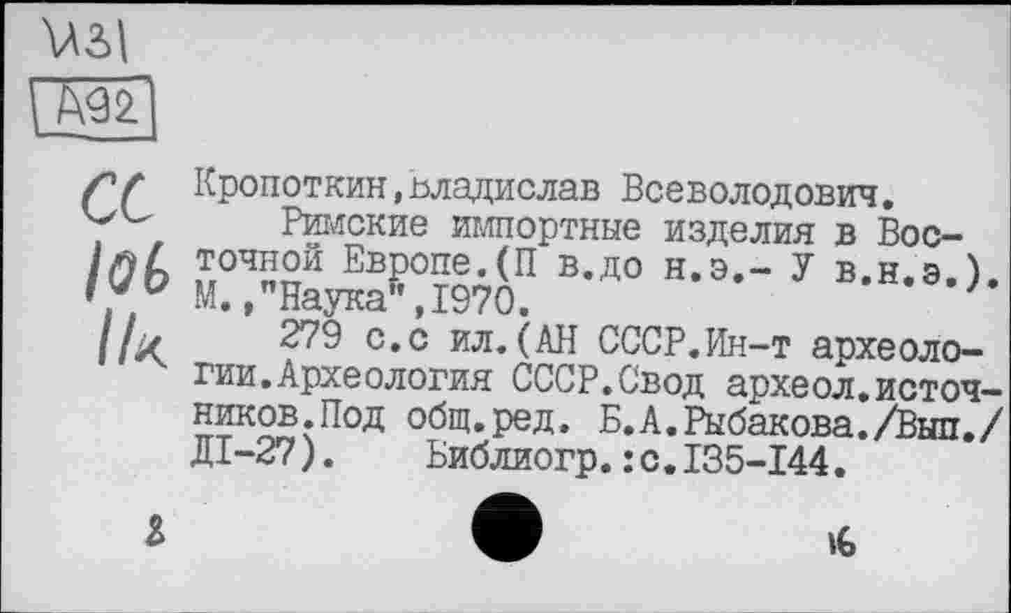 ﻿Узд
М2
сс
lob
Ik
Кропоткин,Владислав Всеволодович.
Римские импортные изделия в Восточной Европе.(П в.до н.э,- У в.н.э.). М.,"Наука”,1970.	'
279 с.с ил.(АН СССР.Ин-т археологии. Археология СССР.Свод археол.источников.Под общ.ред. Б.А.Рыбакова./Вып./ ДІ-27).	Библиогр.:с.135-144.